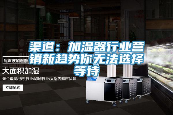 渠道:加濕器行業營銷新趨勢你無法選擇等待