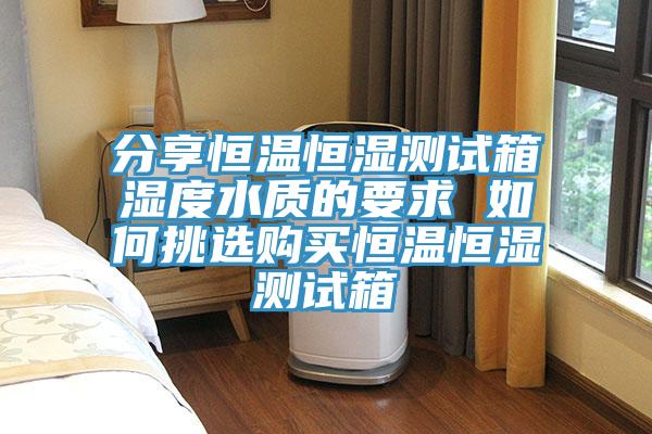 分享恒溫恒濕測試箱濕度水質的要求 如何挑選購買恒溫恒濕測試箱