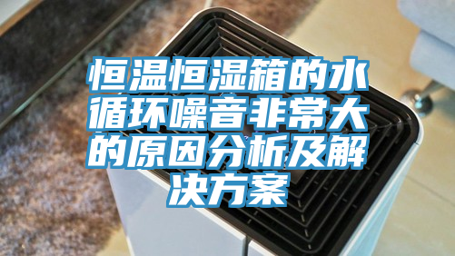 恒溫恒濕箱的水循環噪音非常大的原因分析及解決方案