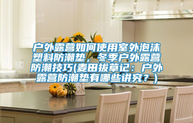 戶外露營如何使用室外泡沫塑料防潮墊,冬季戶外露營防潮技巧(麥田拔草記:戶外露營防潮墊有哪些講究?)